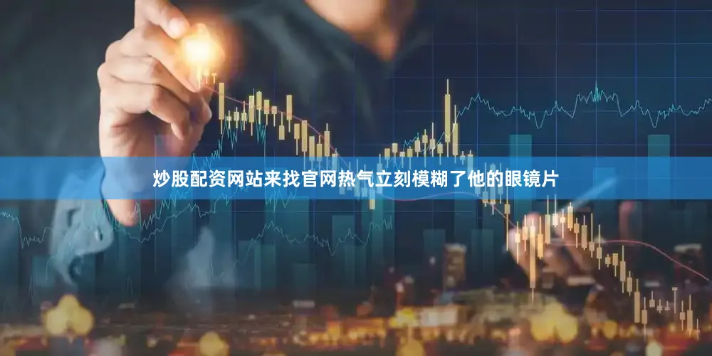 炒股配资网站来找官网热气立刻模糊了他的眼镜片