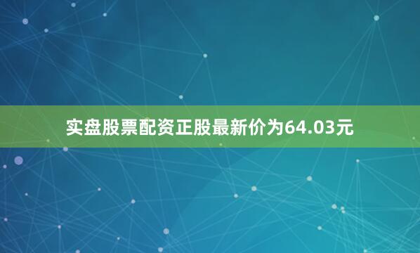 实盘股票配资正股最新价为64.03元