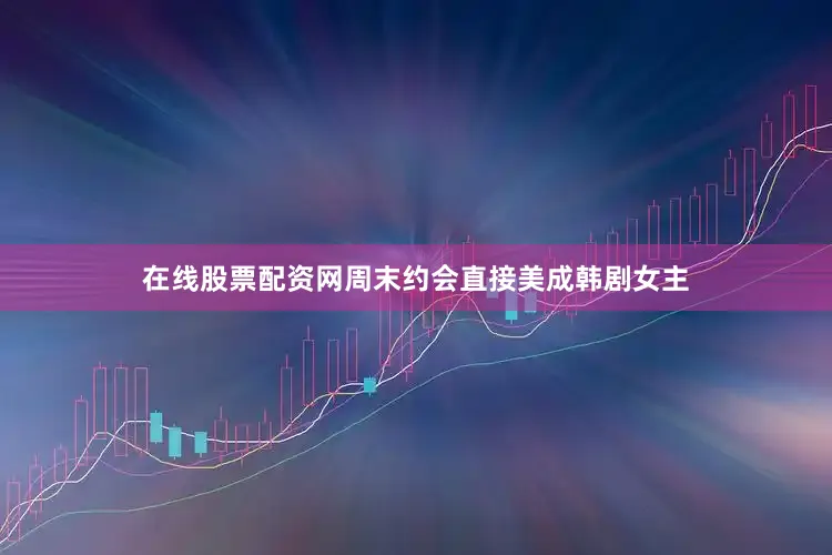 在线股票配资网周末约会直接美成韩剧女主