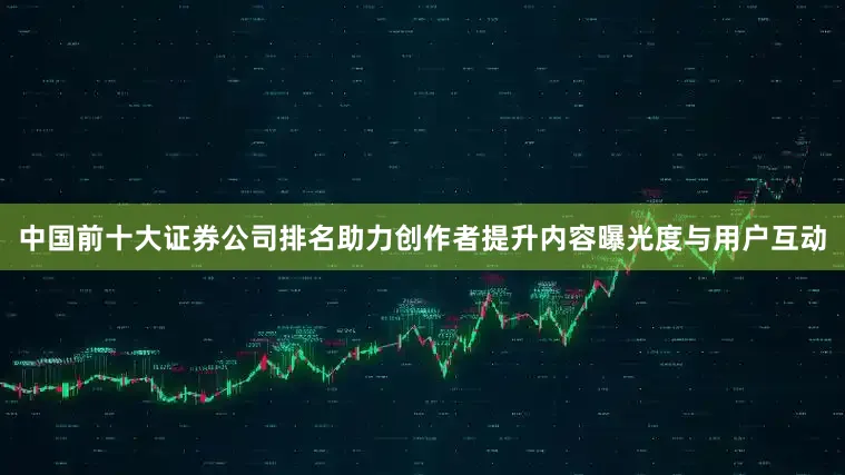 中国前十大证券公司排名助力创作者提升内容曝光度与用户互动