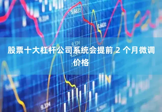 股票十大杠杆公司系统会提前 2 个月微调价格