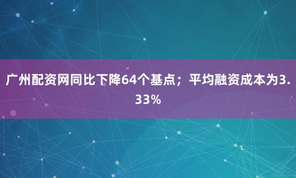 广州配资网同比下降64个基点；平均融资成本为3.33%