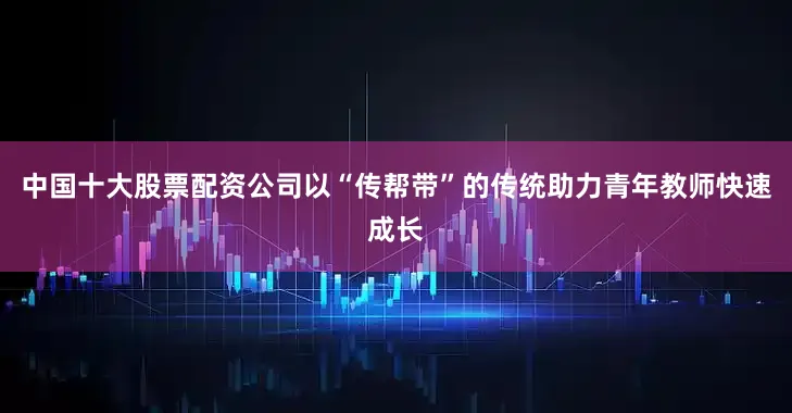 中国十大股票配资公司以“传帮带”的传统助力青年教师快速成长