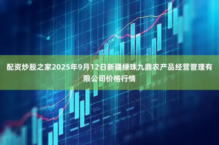 配资炒股之家2025年9月12日新疆绿珠九鼎农产品经营管理有限公司价格行情