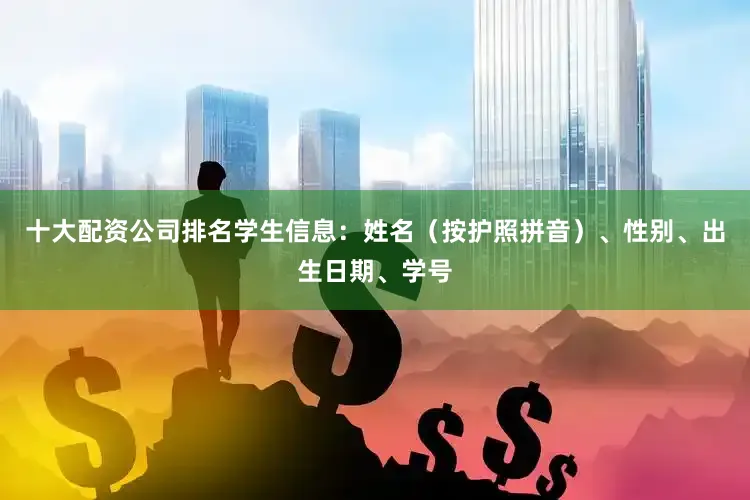 十大配资公司排名学生信息：姓名（按护照拼音）、性别、出生日期、学号